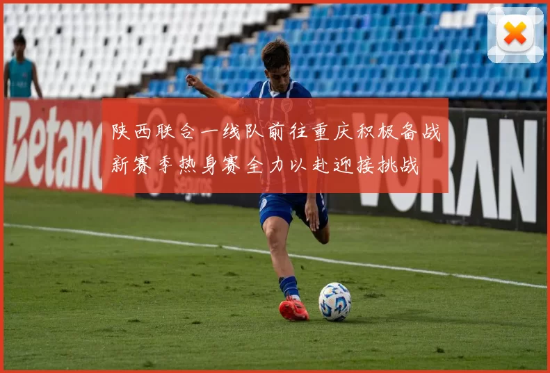 陕西联合一线队前往重庆积极备战新赛季热身赛全力以赴迎接挑战
