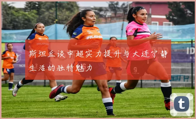 斯坦丘谈中超实力提升与大连宁静生活的独特魅力