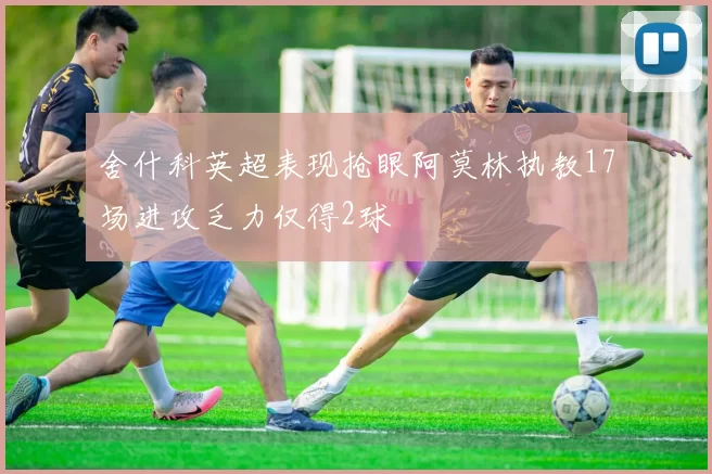 舍什科英超表现抢眼阿莫林执教17场进攻乏力仅得2球