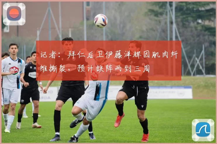 记者：拜仁后卫伊藤洋辉因肌肉纤维撕裂，预计缺阵两到三周