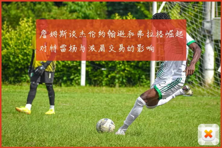詹姆斯谈杰伦约翰逊和弗拉格崛起对特雷杨与浓眉交易的影响