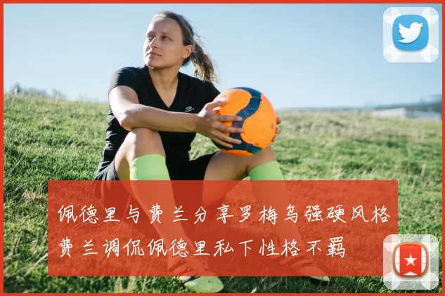 佩德里与费兰分享罗梅乌强硬风格费兰调侃佩德里私下性格不羁