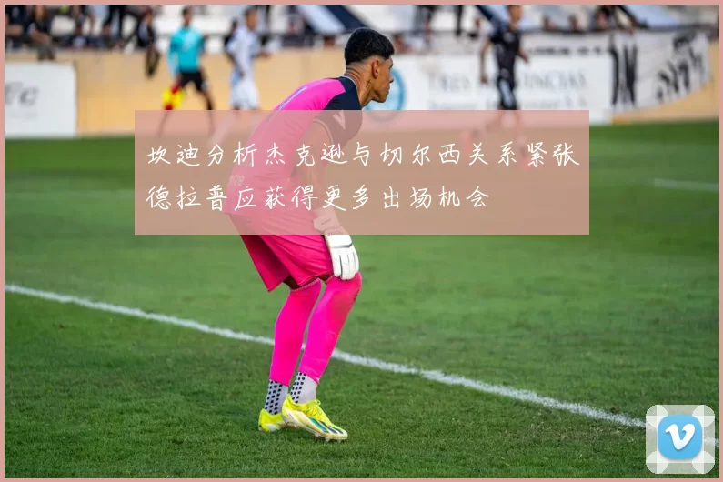 坎迪分析杰克逊与切尔西关系紧张德拉普应获得更多出场机会