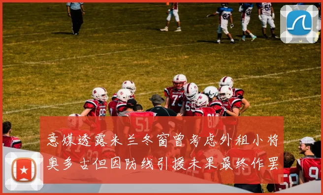 意媒透露米兰冬窗曾考虑外租小将奥多古但因防线引援未果最终作罢