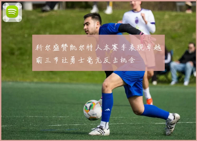 科尔盛赞凯尔特人本赛季表现卓越前三节让勇士毫无反击机会