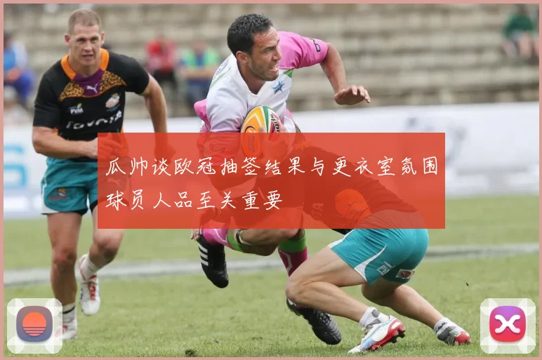瓜帅谈欧冠抽签结果与更衣室氛围球员人品至关重要