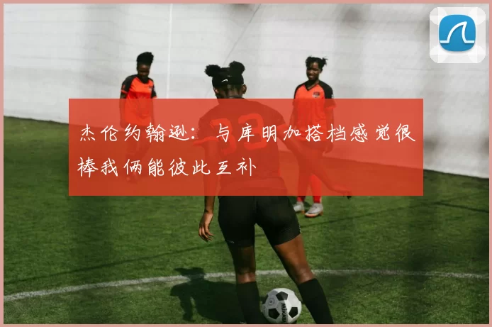 杰伦约翰逊：与库明加搭档感觉很棒我俩能彼此互补