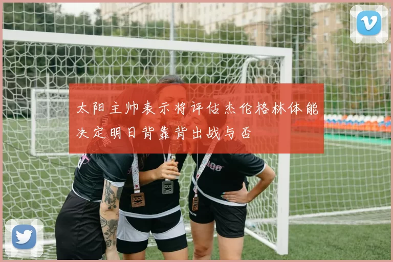 太阳主帅表示将评估杰伦格林体能决定明日背靠背出战与否