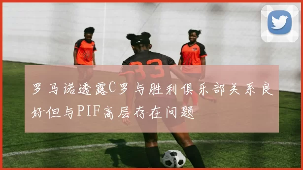 罗马诺透露C罗与胜利俱乐部关系良好但与PIF高层存在问题