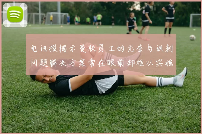 电讯报揭示曼联员工的无奈与讽刺问题解决方案常在眼前却难以实施