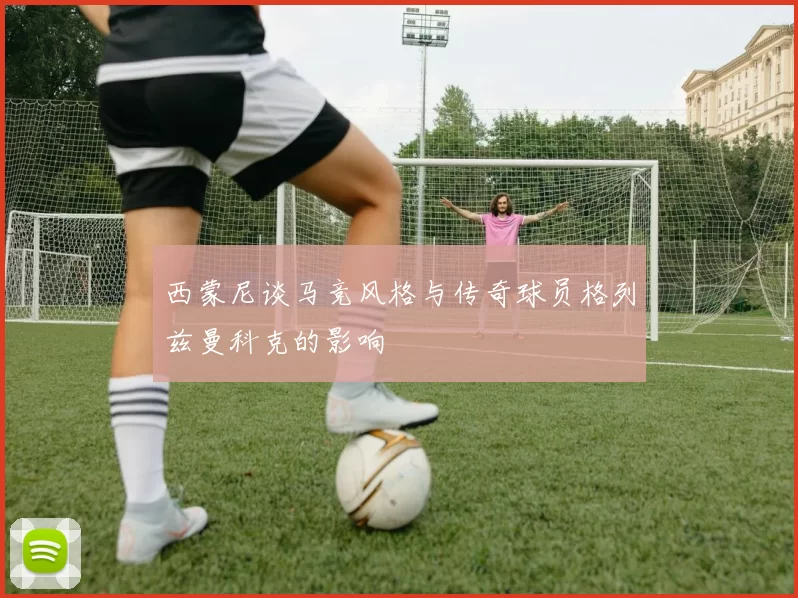西蒙尼谈马竞风格与传奇球员格列兹曼科克的影响