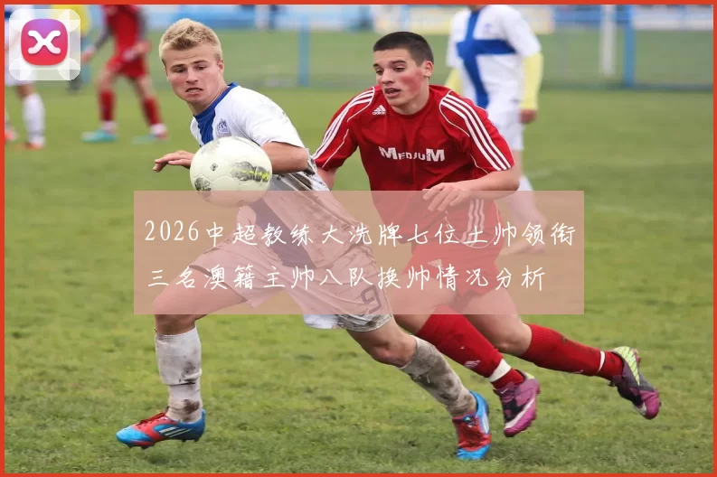 2026中超教练大洗牌七位土帅领衔三名澳籍主帅八队换帅情况分析