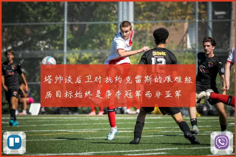 塔帅谈后卫对抗约克雷斯的艰难经历目标始终是争夺冠军而非亚军