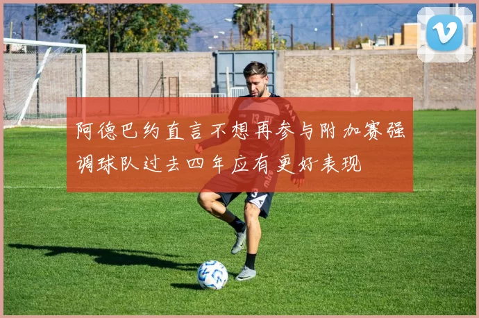 阿德巴约直言不想再参与附加赛强调球队过去四年应有更好表现