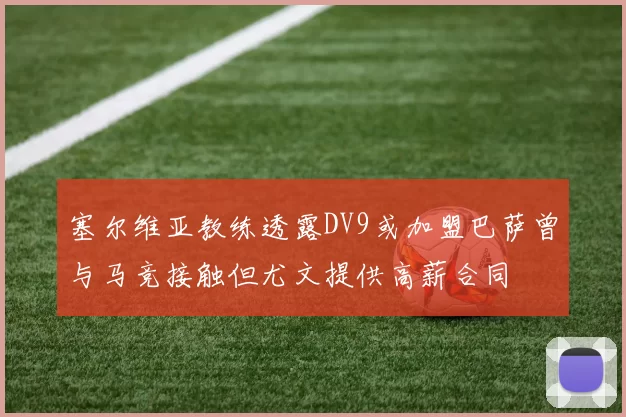 塞尔维亚教练透露DV9或加盟巴萨曾与马竞接触但尤文提供高薪合同
