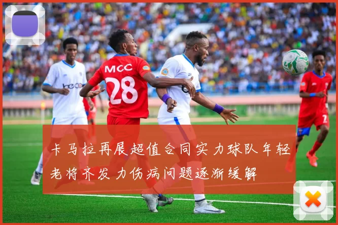 卡马拉再展超值合同实力球队年轻老将齐发力伤病问题逐渐缓解