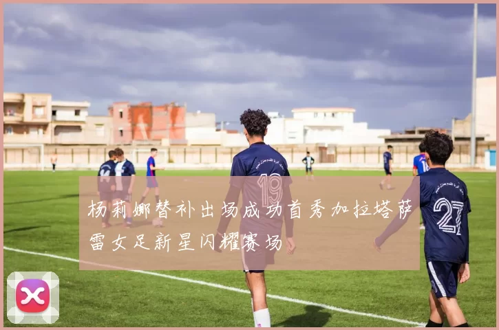 杨莉娜替补出场成功首秀加拉塔萨雷女足新星闪耀赛场