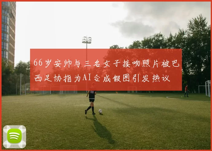 66岁安帅与三名女子接吻照片被巴西足协指为AI合成假图引发热议