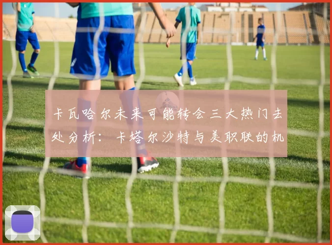 卡瓦哈尔未来可能转会三大热门去处分析：卡塔尔沙特与美职联的机会