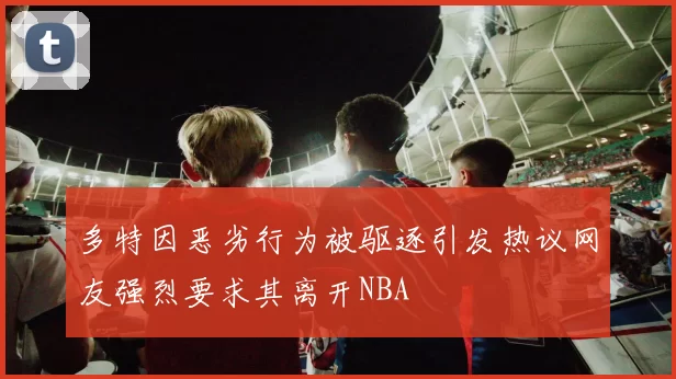 多特因恶劣行为被驱逐引发热议网友强烈要求其离开NBA