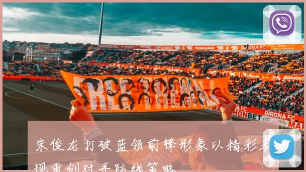 朱俊龙打破蓝领前锋形象以精彩表现重创对手防线策略