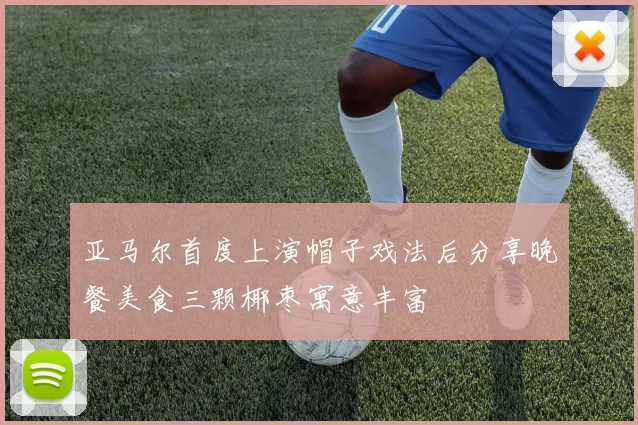 亚马尔首度上演帽子戏法后分享晚餐美食三颗椰枣寓意丰富