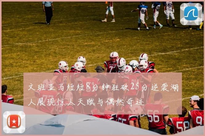 文班亚马短短8分钟狂砍25分逆袭湖人展现惊人天赋与偶然奇迹