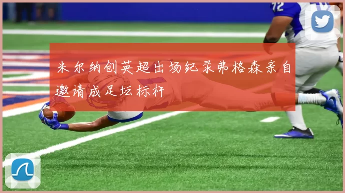 米尔纳创英超出场纪录弗格森亲自邀请成足坛标杆