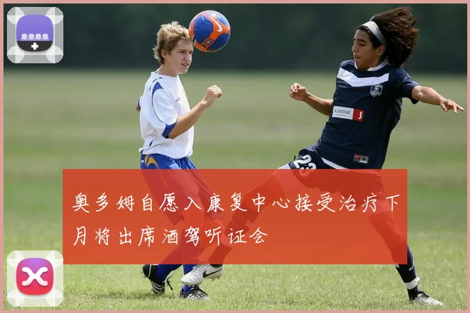 奥多姆自愿入康复中心接受治疗下月将出席酒驾听证会