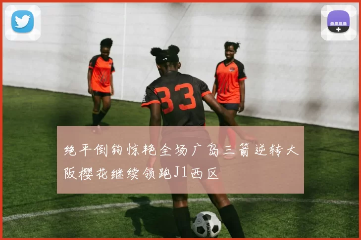 绝平倒钩惊艳全场广岛三箭逆转大阪樱花继续领跑J1西区