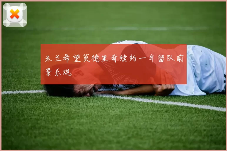 米兰希望莫德里奇续约一年留队前景乐观